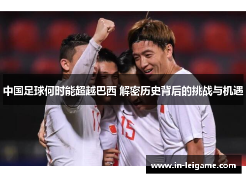 中国足球何时能超越巴西 解密历史背后的挑战与机遇