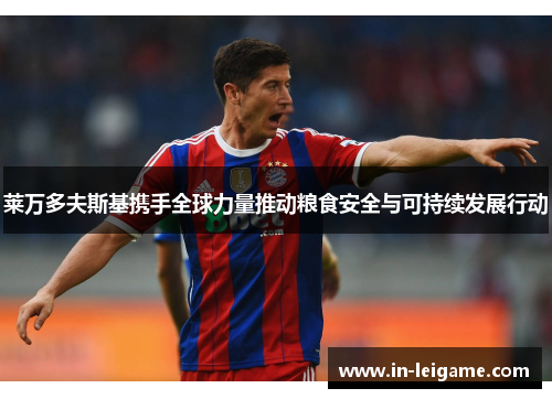 莱万多夫斯基携手全球力量推动粮食安全与可持续发展行动 莱万多夫斯基携手全球力量推动粮食安全与可持续发展行动