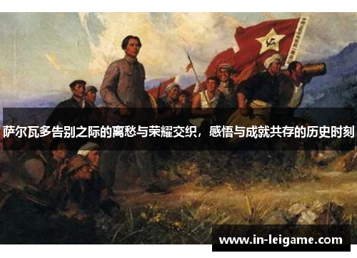 萨尔瓦多告别之际的离愁与荣耀交织,感悟与成就共存的历史时刻 萨尔瓦多告别之际的离愁与荣耀交织,感悟与成就共存的历史时刻