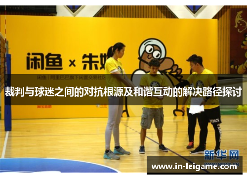 裁判与球迷之间的对抗根源及和谐互动的解决路径探讨 裁判与球迷之间的对抗根源及和谐互动的解决路径探讨