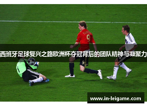 西班牙足球复兴之路欧洲杯夺冠背后的团队精神与凝聚力 西班牙足球复兴之路欧洲杯夺冠背后的团队精神与凝聚力