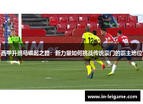 西甲升班马崛起之路：新力量如何挑战传统豪门的霸主地位