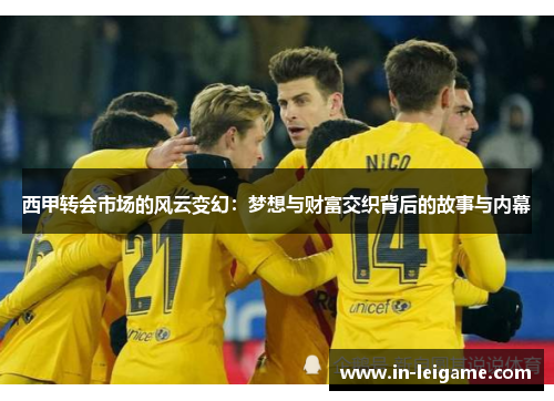 西甲转会市场的风云变幻:梦想与财富交织背后的故事与内幕 西甲转会市场的风云变幻:梦想与财富交织背后的故事与内幕