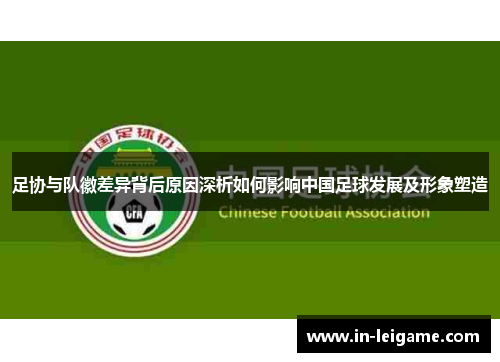 足协与队徽差异背后原因深析如何影响中国足球发展及形象塑造