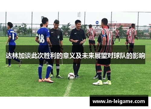 达林加谈此次胜利的意义及未来展望对球队的影响 达林加谈此次胜利的意义及未来展望对球队的影响