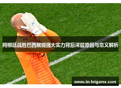 阿根廷战胜巴西展现强大实力背后深层原因与意义解析