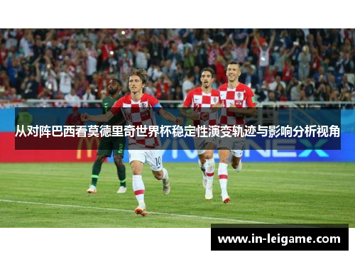 从对阵巴西看莫德里奇世界杯稳定性演变轨迹与影响分析视角 从对阵巴西看莫德里奇世界杯稳定性演变轨迹与影响分析视角