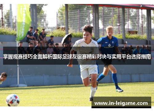 掌握观赛技巧全面解析国际足球友谊赛精彩对决与实用平台选择指南 掌握观赛技巧全面解析国际足球友谊赛精彩对决与实用平台选择指南