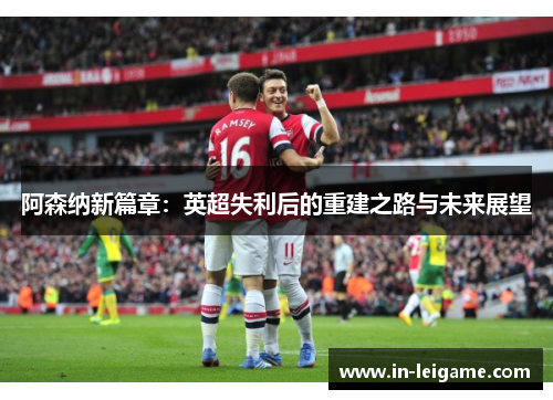 阿森纳新篇章:英超失利后的重建之路与未来展望 阿森纳新篇章:英超失利后的重建之路与未来展望
