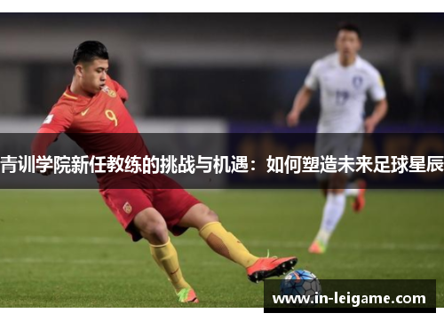 青训学院新任教练的挑战与机遇:如何塑造未来足球星辰 青训学院新任教练的挑战与机遇:如何塑造未来足球星辰