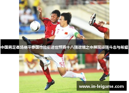 中国男足客场绝平泰国惊险挺进世预赛十八强逆境之中展现顽强斗志与希望