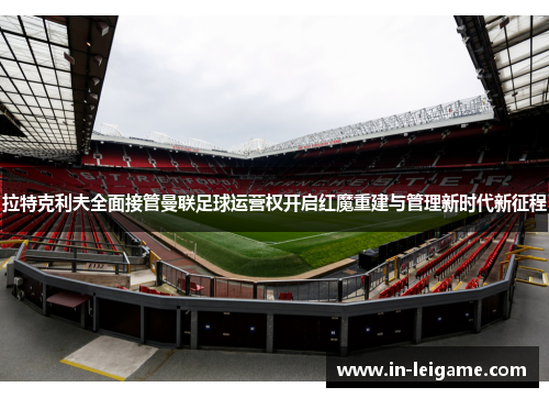 拉特克利夫全面接管曼联足球运营权开启红魔重建与管理新时代新征程