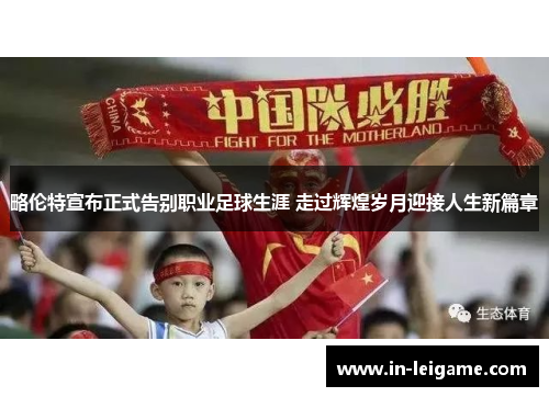 略伦特宣布正式告别职业足球生涯 走过辉煌岁月迎接人生新篇章 略伦特宣布正式告别职业足球生涯 走过辉煌岁月迎接人生新篇章