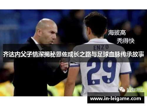 齐达内父子情深揭秘恩佐成长之路与足球血脉传承故事