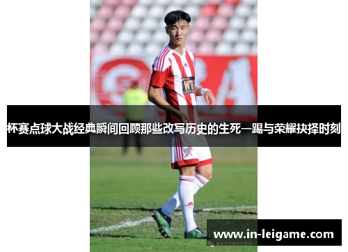 杯赛点球大战经典瞬间回顾那些改写历史的生死一踢与荣耀抉择时刻 杯赛点球大战经典瞬间回顾那些改写历史的生死一踢与荣耀抉择时刻
