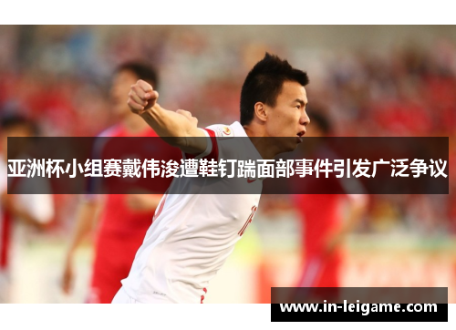亚洲杯小组赛戴伟浚遭鞋钉踹面部事件引发广泛争议 亚洲杯小组赛戴伟浚遭鞋钉踹面部事件引发广泛争议